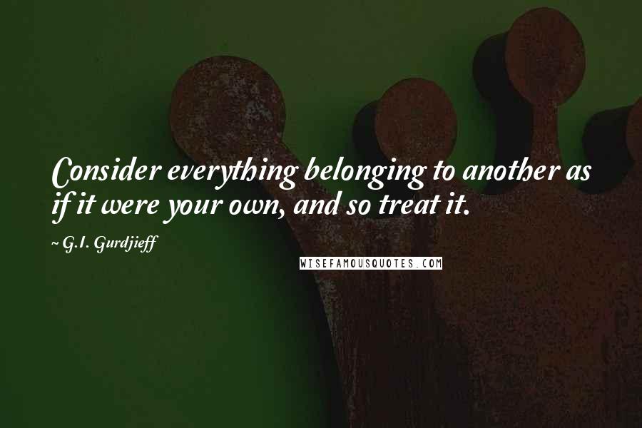 G.I. Gurdjieff Quotes: Consider everything belonging to another as if it were your own, and so treat it.