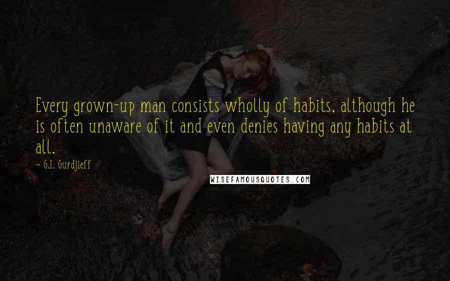 G.I. Gurdjieff Quotes: Every grown-up man consists wholly of habits, although he is often unaware of it and even denies having any habits at all.