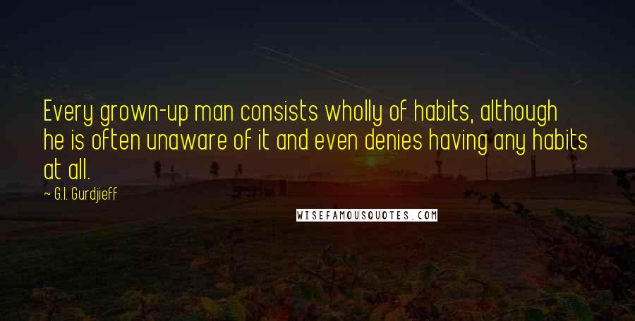 G.I. Gurdjieff Quotes: Every grown-up man consists wholly of habits, although he is often unaware of it and even denies having any habits at all.