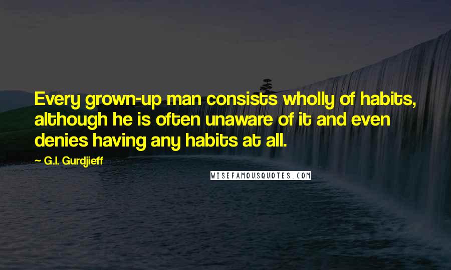 G.I. Gurdjieff Quotes: Every grown-up man consists wholly of habits, although he is often unaware of it and even denies having any habits at all.