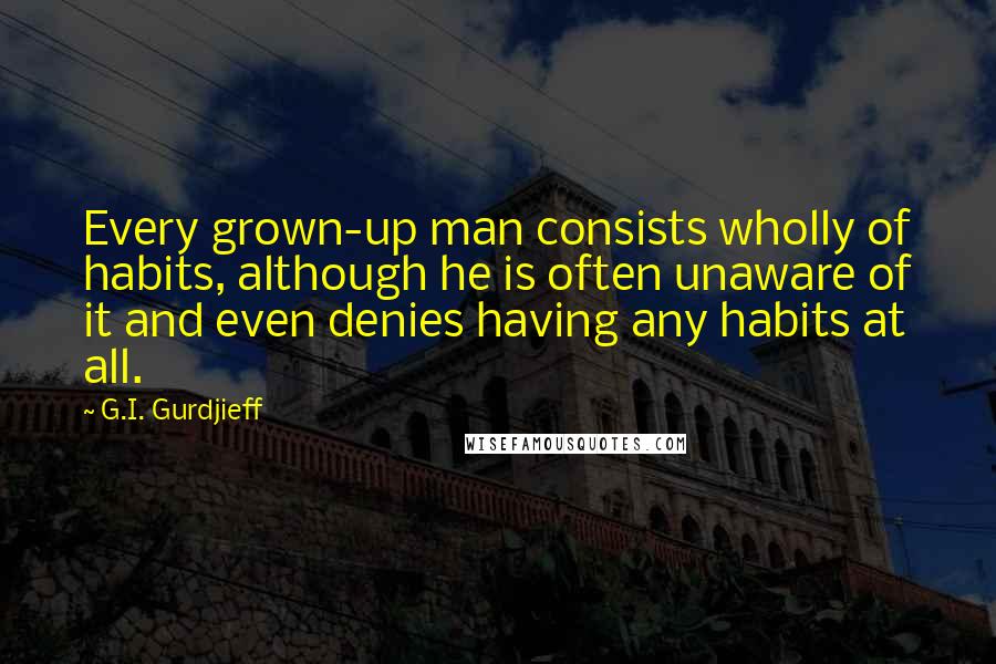 G.I. Gurdjieff Quotes: Every grown-up man consists wholly of habits, although he is often unaware of it and even denies having any habits at all.