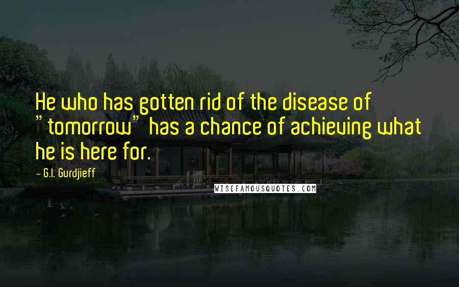 G.I. Gurdjieff Quotes: He who has gotten rid of the disease of "tomorrow" has a chance of achieving what he is here for.