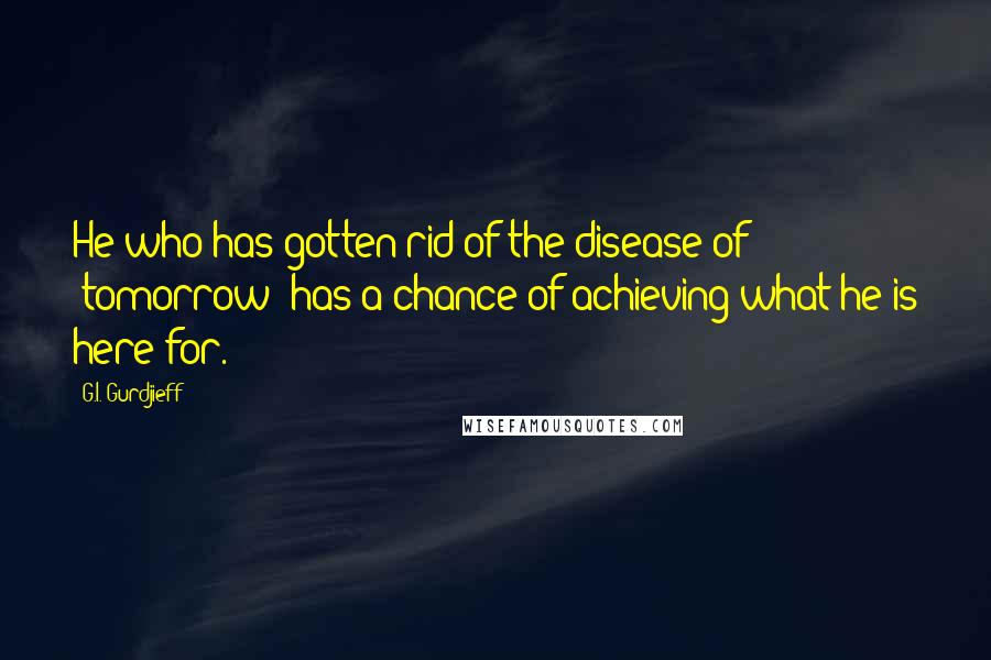 G.I. Gurdjieff Quotes: He who has gotten rid of the disease of "tomorrow" has a chance of achieving what he is here for.