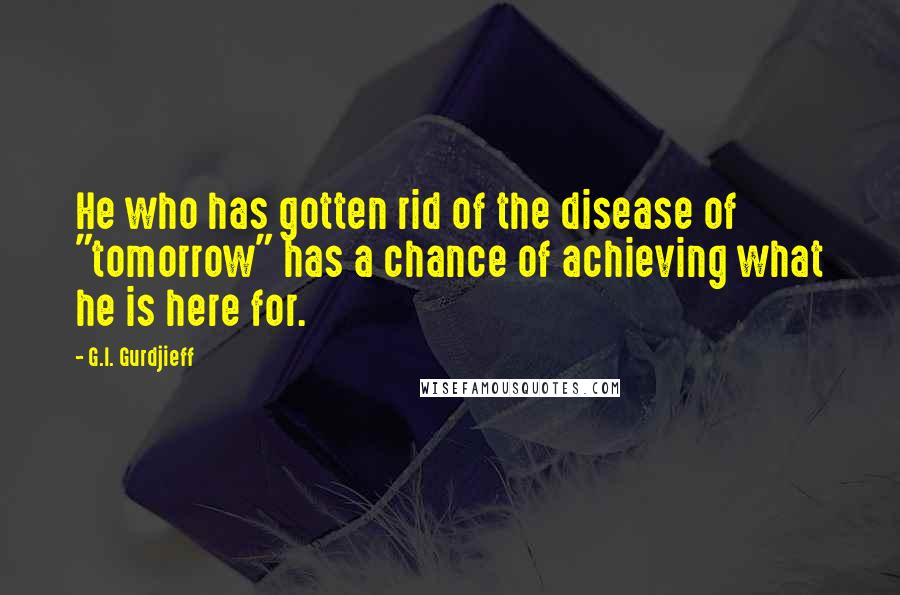 G.I. Gurdjieff Quotes: He who has gotten rid of the disease of "tomorrow" has a chance of achieving what he is here for.