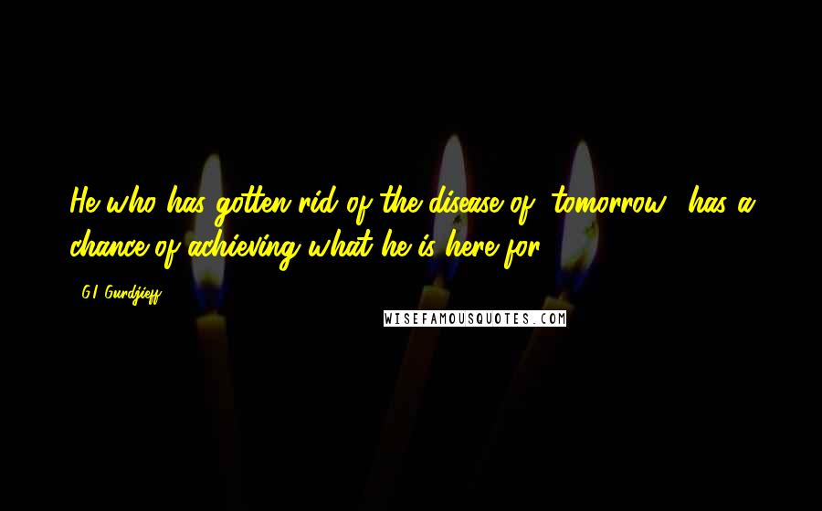G.I. Gurdjieff Quotes: He who has gotten rid of the disease of "tomorrow" has a chance of achieving what he is here for.