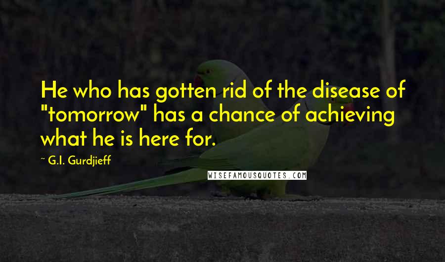 G.I. Gurdjieff Quotes: He who has gotten rid of the disease of "tomorrow" has a chance of achieving what he is here for.