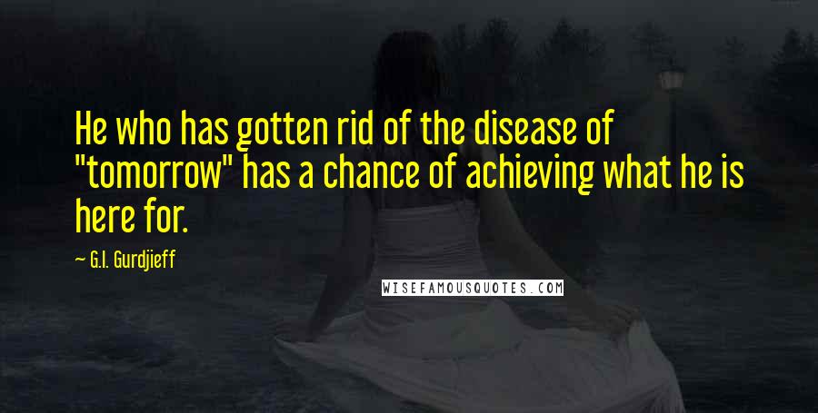 G.I. Gurdjieff Quotes: He who has gotten rid of the disease of "tomorrow" has a chance of achieving what he is here for.