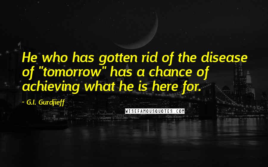 G.I. Gurdjieff Quotes: He who has gotten rid of the disease of "tomorrow" has a chance of achieving what he is here for.