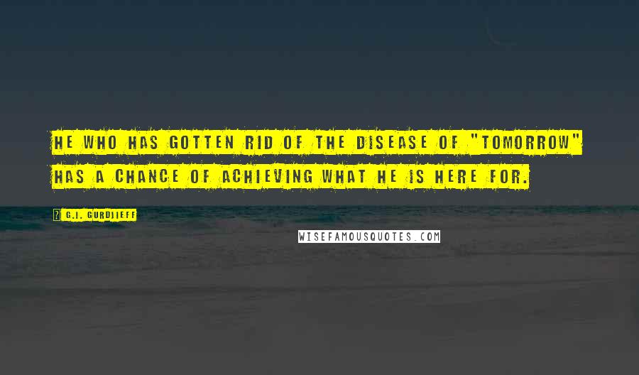 G.I. Gurdjieff Quotes: He who has gotten rid of the disease of "tomorrow" has a chance of achieving what he is here for.