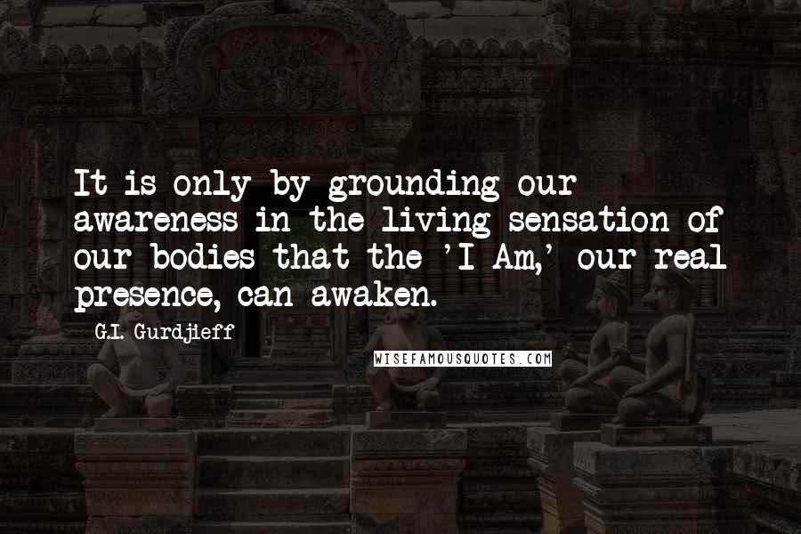 G.I. Gurdjieff Quotes: It is only by grounding our awareness in the living sensation of our bodies that the 'I Am,' our real presence, can awaken.