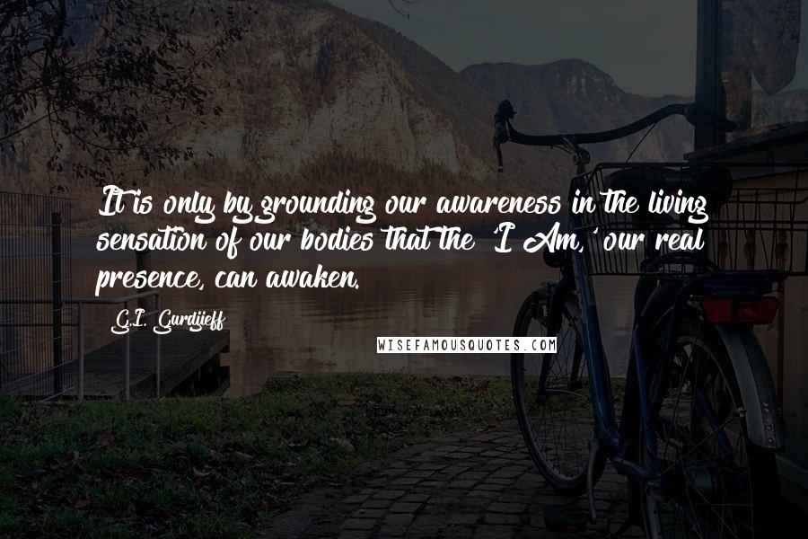 G.I. Gurdjieff Quotes: It is only by grounding our awareness in the living sensation of our bodies that the 'I Am,' our real presence, can awaken.