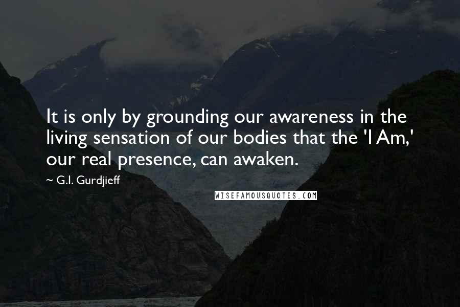 G.I. Gurdjieff Quotes: It is only by grounding our awareness in the living sensation of our bodies that the 'I Am,' our real presence, can awaken.