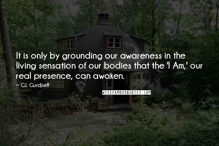 G.I. Gurdjieff Quotes: It is only by grounding our awareness in the living sensation of our bodies that the 'I Am,' our real presence, can awaken.