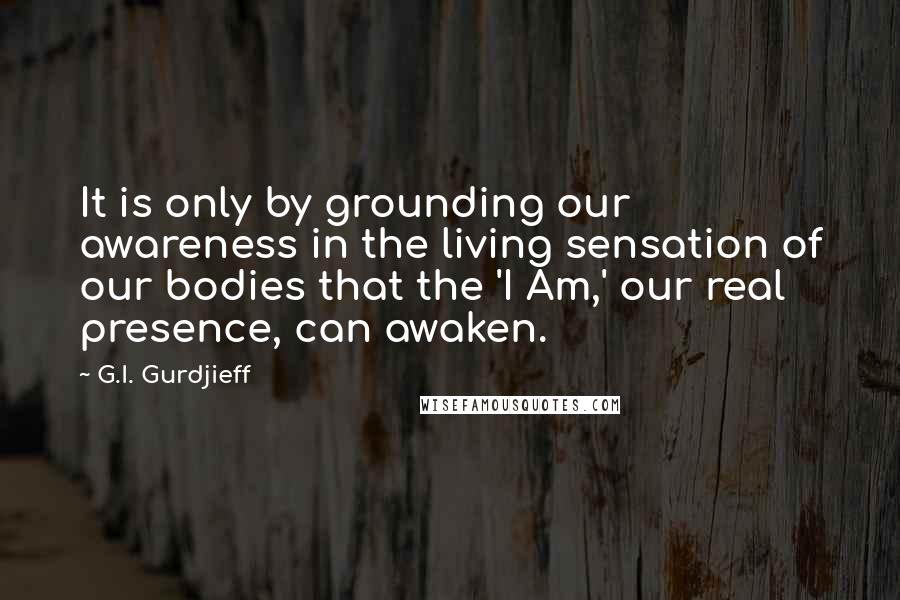 G.I. Gurdjieff Quotes: It is only by grounding our awareness in the living sensation of our bodies that the 'I Am,' our real presence, can awaken.