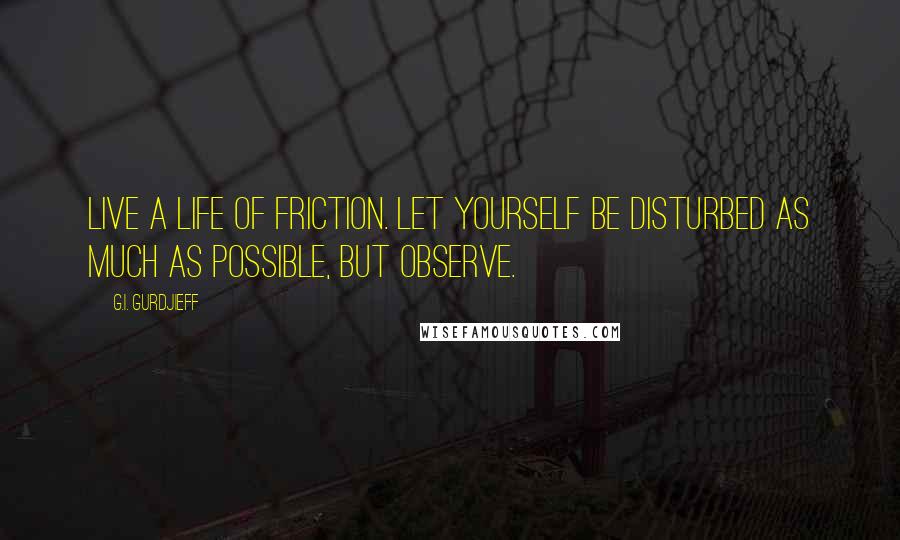 G.I. Gurdjieff Quotes: Live a life of friction. Let yourself be disturbed as much as possible, but observe.