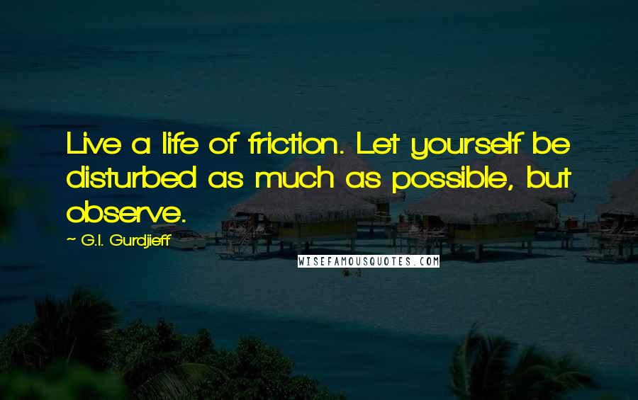 G.I. Gurdjieff Quotes: Live a life of friction. Let yourself be disturbed as much as possible, but observe.