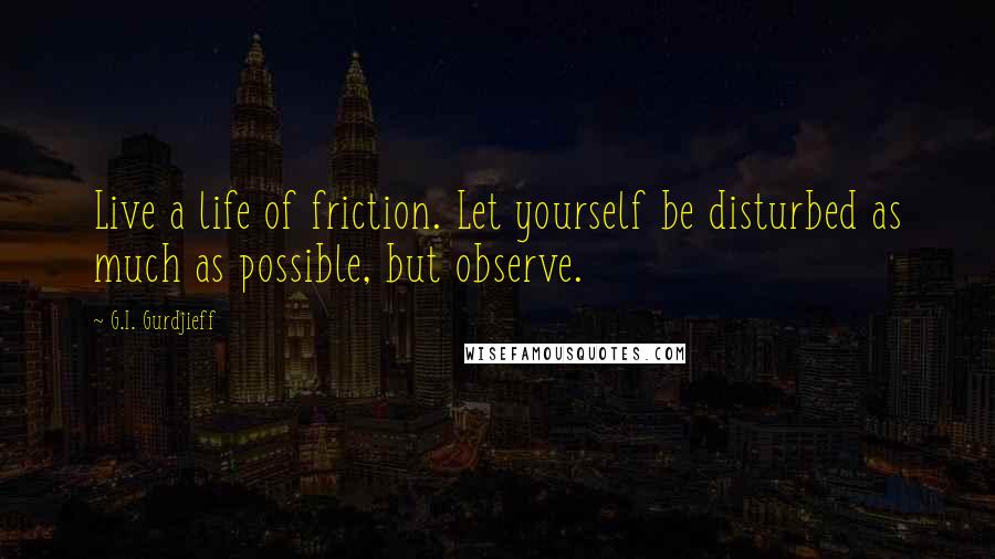 G.I. Gurdjieff Quotes: Live a life of friction. Let yourself be disturbed as much as possible, but observe.