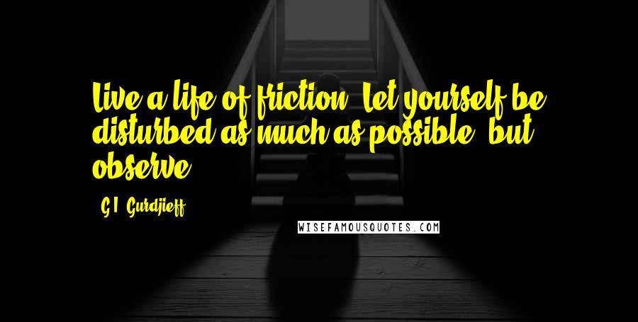 G.I. Gurdjieff Quotes: Live a life of friction. Let yourself be disturbed as much as possible, but observe.