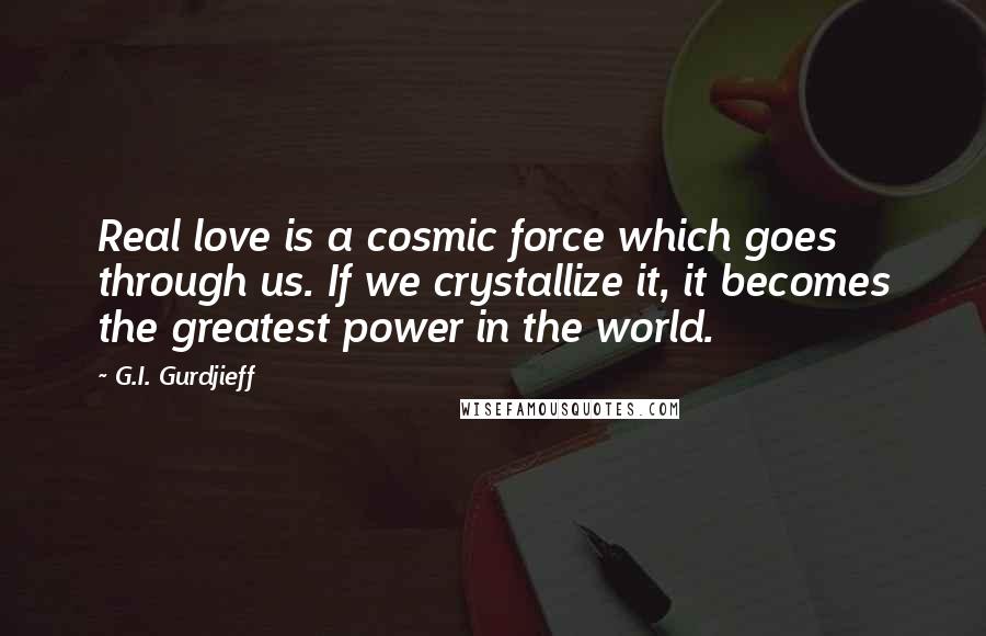 G.I. Gurdjieff Quotes: Real love is a cosmic force which goes through us. If we crystallize it, it becomes the greatest power in the world.