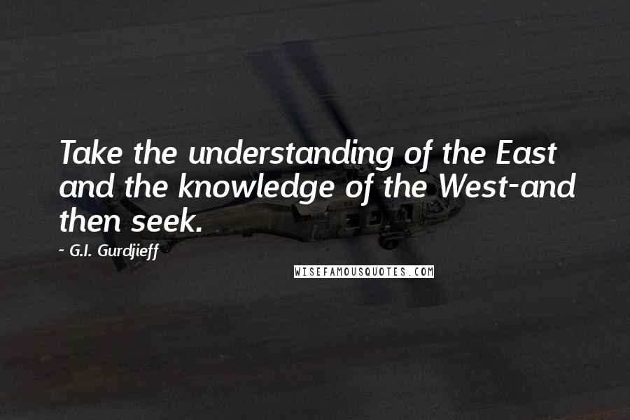 G.I. Gurdjieff Quotes: Take the understanding of the East and the knowledge of the West-and then seek.