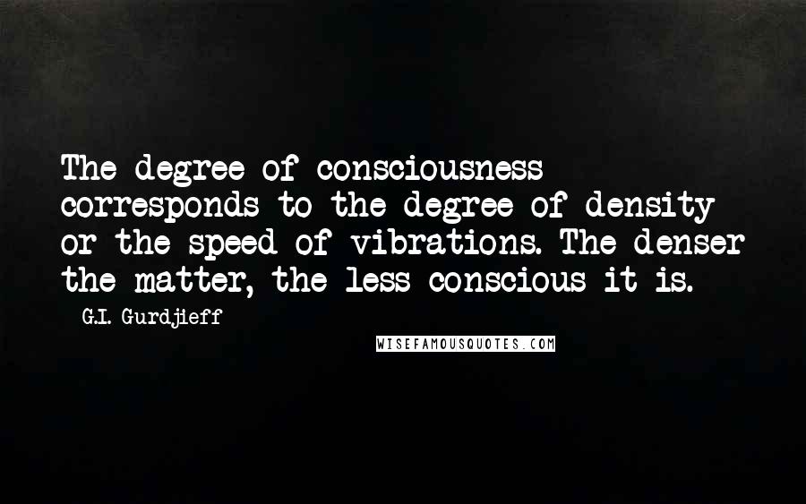 G.I. Gurdjieff Quotes: The degree of consciousness corresponds to the degree of density or the speed of vibrations. The denser the matter, the less conscious it is.