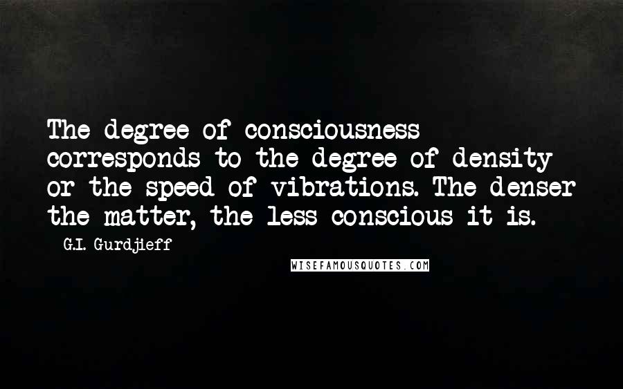 G.I. Gurdjieff Quotes: The degree of consciousness corresponds to the degree of density or the speed of vibrations. The denser the matter, the less conscious it is.