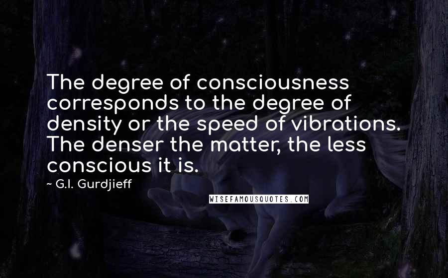 G.I. Gurdjieff Quotes: The degree of consciousness corresponds to the degree of density or the speed of vibrations. The denser the matter, the less conscious it is.