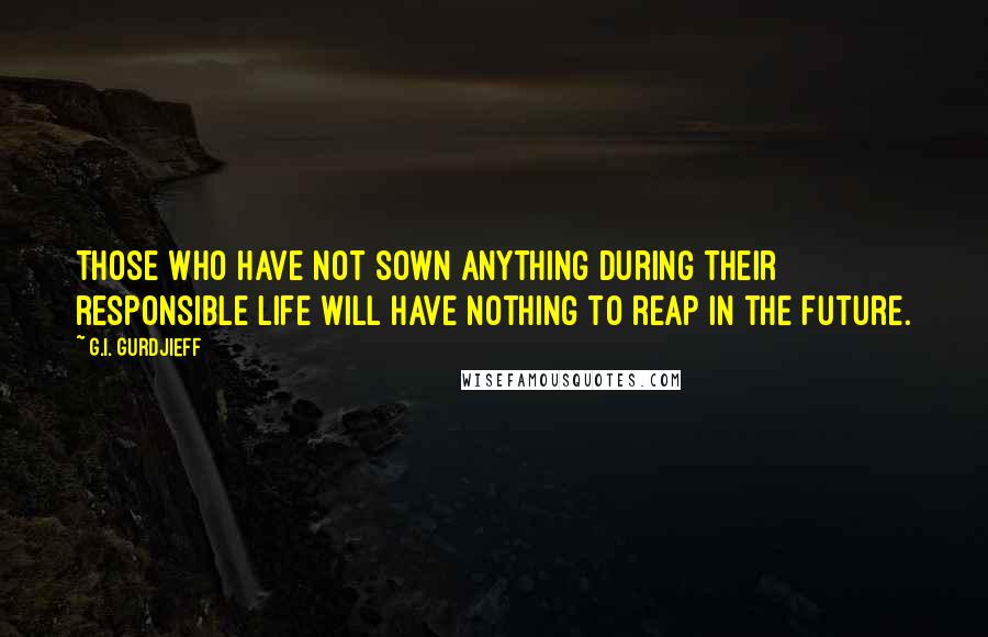 G.I. Gurdjieff Quotes: Those who have not sown anything during their responsible life will have nothing to reap in the future.