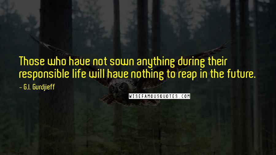 G.I. Gurdjieff Quotes: Those who have not sown anything during their responsible life will have nothing to reap in the future.