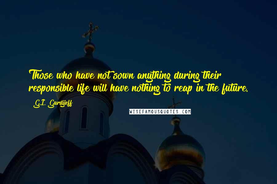 G.I. Gurdjieff Quotes: Those who have not sown anything during their responsible life will have nothing to reap in the future.