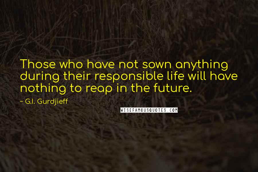 G.I. Gurdjieff Quotes: Those who have not sown anything during their responsible life will have nothing to reap in the future.