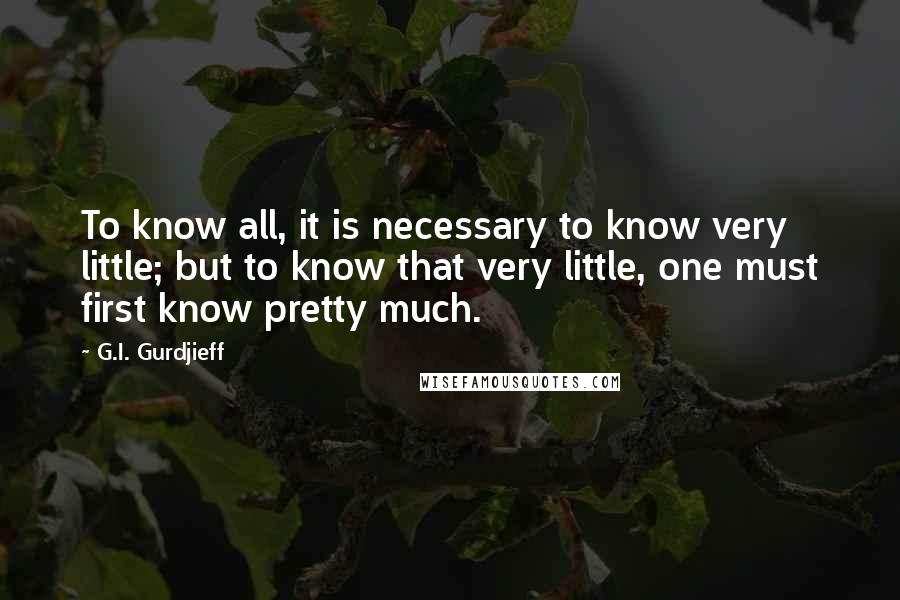 G.I. Gurdjieff Quotes: To know all, it is necessary to know very little; but to know that very little, one must first know pretty much.