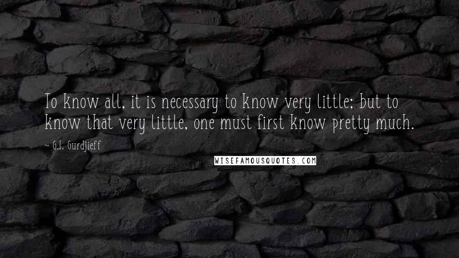 G.I. Gurdjieff Quotes: To know all, it is necessary to know very little; but to know that very little, one must first know pretty much.