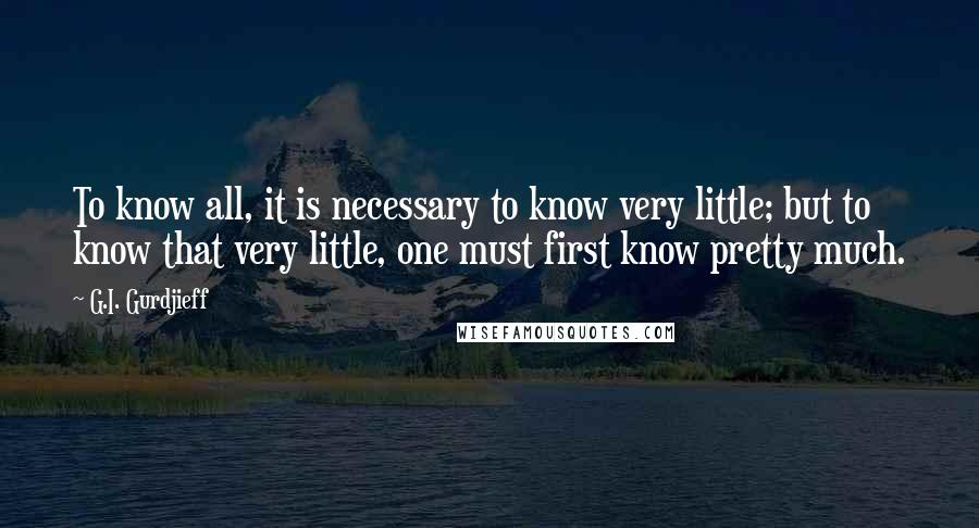 G.I. Gurdjieff Quotes: To know all, it is necessary to know very little; but to know that very little, one must first know pretty much.