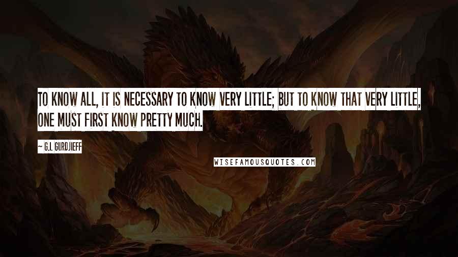 G.I. Gurdjieff Quotes: To know all, it is necessary to know very little; but to know that very little, one must first know pretty much.