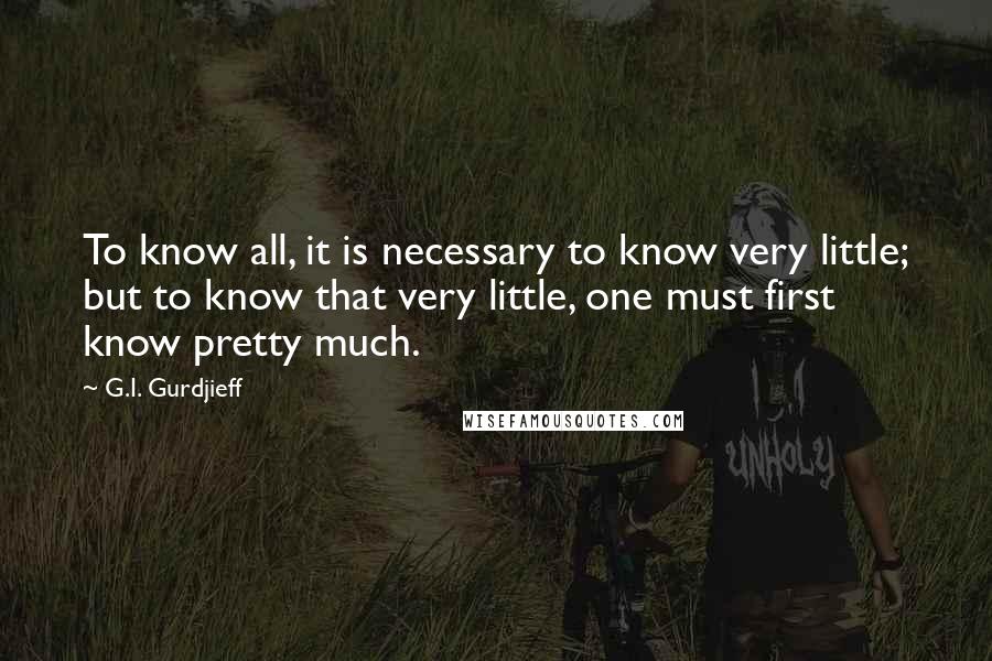 G.I. Gurdjieff Quotes: To know all, it is necessary to know very little; but to know that very little, one must first know pretty much.