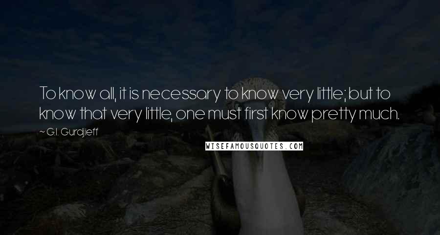 G.I. Gurdjieff Quotes: To know all, it is necessary to know very little; but to know that very little, one must first know pretty much.