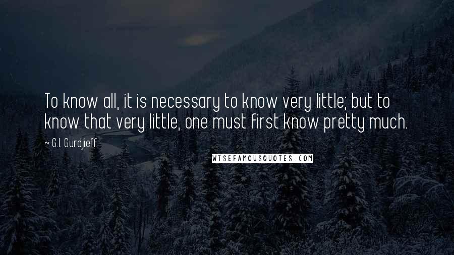 G.I. Gurdjieff Quotes: To know all, it is necessary to know very little; but to know that very little, one must first know pretty much.