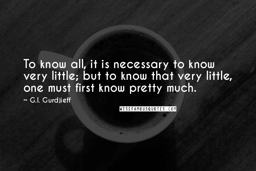 G.I. Gurdjieff Quotes: To know all, it is necessary to know very little; but to know that very little, one must first know pretty much.