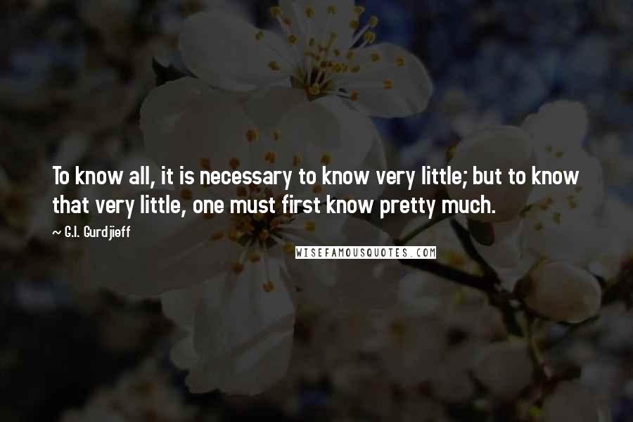 G.I. Gurdjieff Quotes: To know all, it is necessary to know very little; but to know that very little, one must first know pretty much.