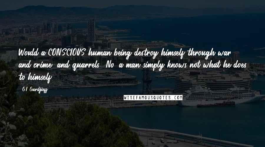 G.I. Gurdjieff Quotes: Would a CONSCIOUS human being destroy himself through war, and crime, and quarrels? No, a man simply knows not what he does to himself.