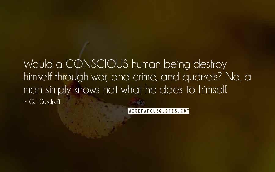 G.I. Gurdjieff Quotes: Would a CONSCIOUS human being destroy himself through war, and crime, and quarrels? No, a man simply knows not what he does to himself.