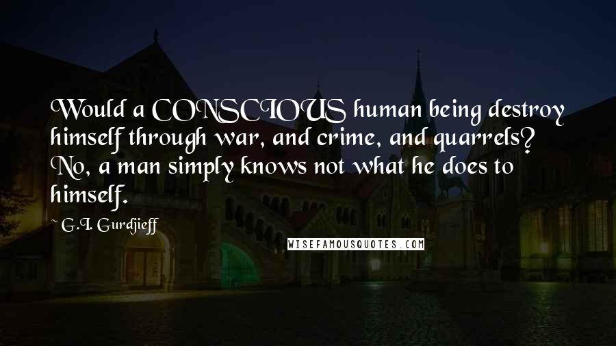 G.I. Gurdjieff Quotes: Would a CONSCIOUS human being destroy himself through war, and crime, and quarrels? No, a man simply knows not what he does to himself.