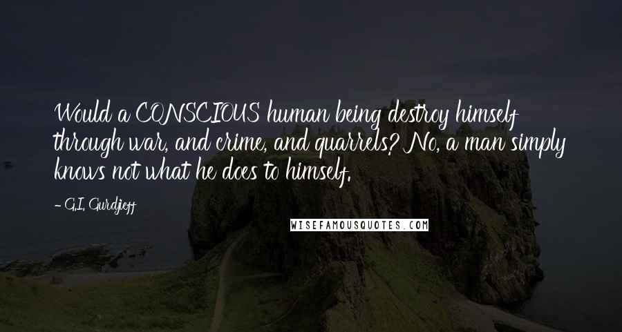 G.I. Gurdjieff Quotes: Would a CONSCIOUS human being destroy himself through war, and crime, and quarrels? No, a man simply knows not what he does to himself.