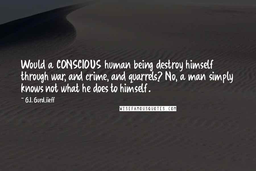 G.I. Gurdjieff Quotes: Would a CONSCIOUS human being destroy himself through war, and crime, and quarrels? No, a man simply knows not what he does to himself.