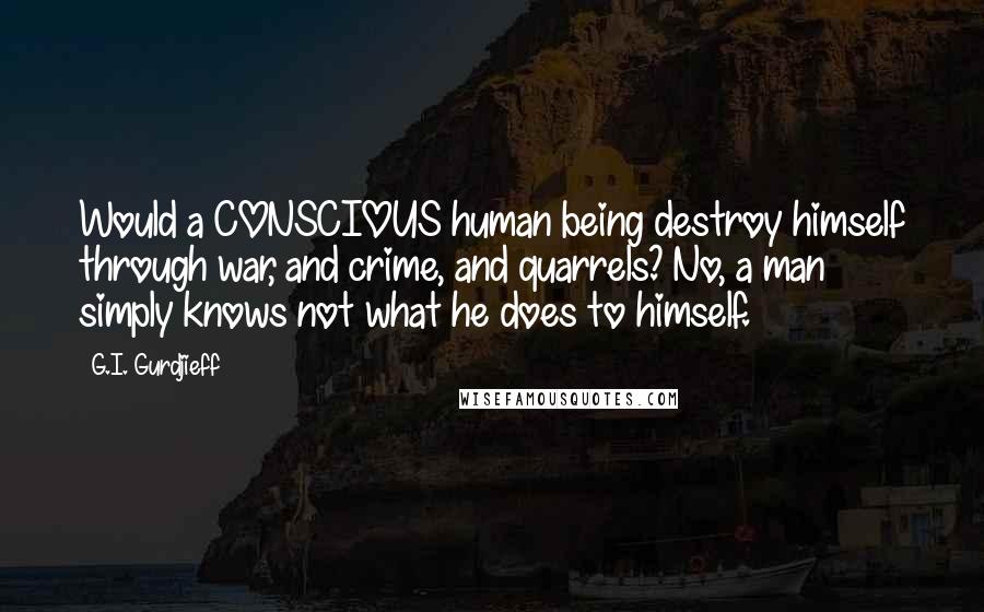G.I. Gurdjieff Quotes: Would a CONSCIOUS human being destroy himself through war, and crime, and quarrels? No, a man simply knows not what he does to himself.