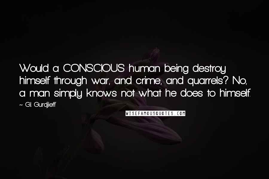 G.I. Gurdjieff Quotes: Would a CONSCIOUS human being destroy himself through war, and crime, and quarrels? No, a man simply knows not what he does to himself.