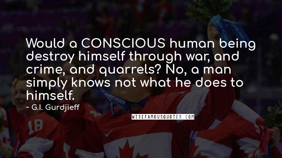 G.I. Gurdjieff Quotes: Would a CONSCIOUS human being destroy himself through war, and crime, and quarrels? No, a man simply knows not what he does to himself.