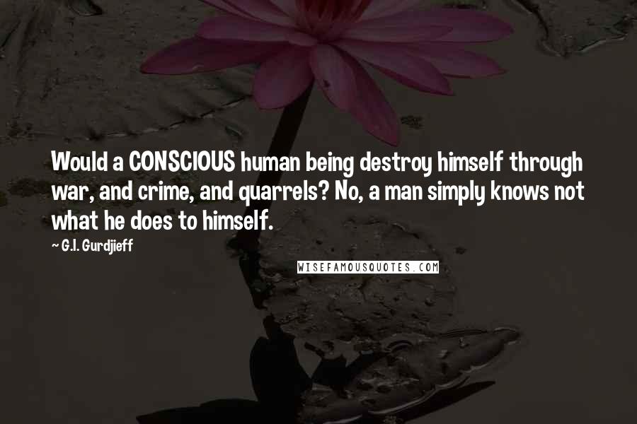 G.I. Gurdjieff Quotes: Would a CONSCIOUS human being destroy himself through war, and crime, and quarrels? No, a man simply knows not what he does to himself.