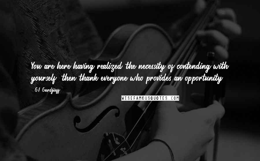 G.I. Gurdjieff Quotes: You are here having realized the necessity of contending with yourself; then thank everyone who provides an opportunity.